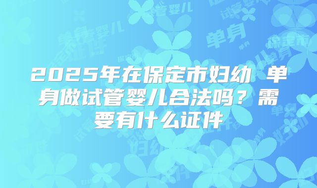 2025年在保定市妇幼 单身做试管婴儿合法吗？需要有什么证件