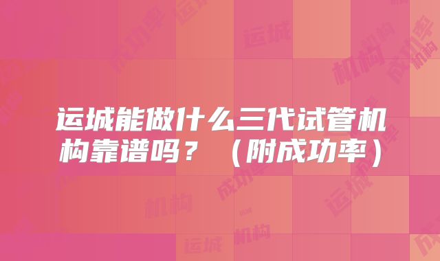 运城能做什么三代试管机构靠谱吗？（附成功率）