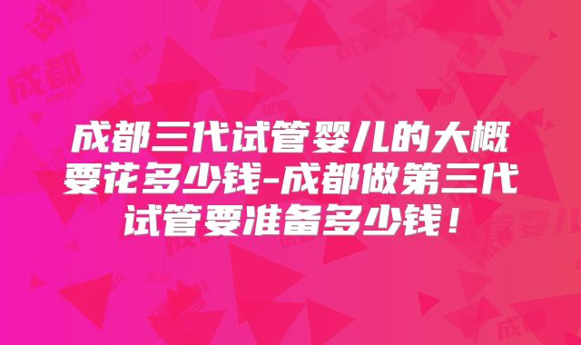 成都三代试管婴儿的大概要花多少钱-成都做第三代试管要准备多少钱！