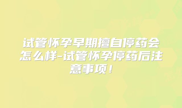 试管怀孕早期擅自停药会怎么样-试管怀孕停药后注意事项！