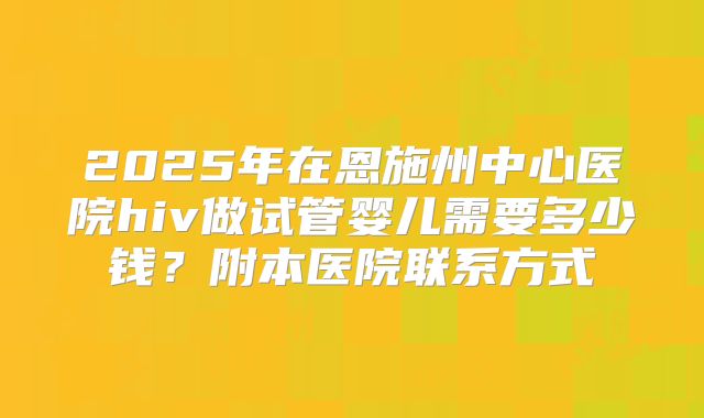 2025年在恩施州中心医院hiv做试管婴儿需要多少钱?附本医院联系方式
