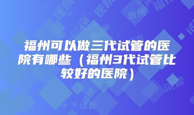 福州可以做三代试管的医院有哪些（福州3代试管比较好的医院）
