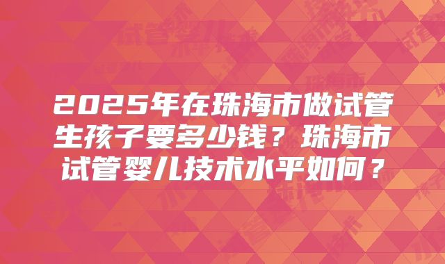2025年在珠海市做试管生孩子要多少钱？珠海市试管婴儿技术水平如何？