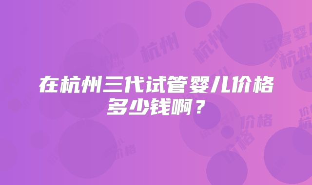 在杭州三代试管婴儿价格多少钱啊？