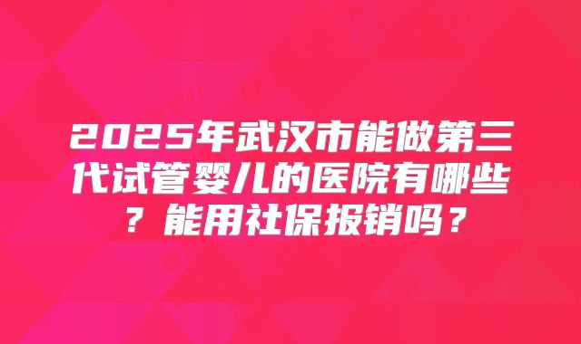2025年武汉市能做第三代试管婴儿的医院有哪些?能用社保报销吗?