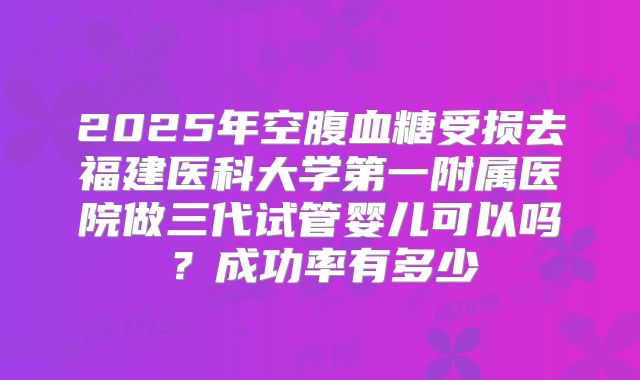 2025年空腹血糖受损去福建医科大学第一附属医院做三代试管婴儿可以吗？成功率有多少