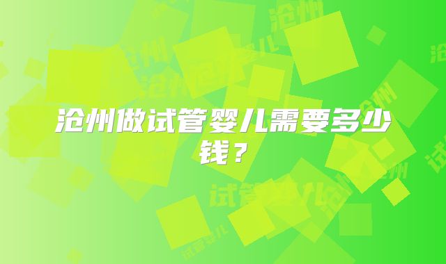 沧州做试管婴儿需要多少钱?