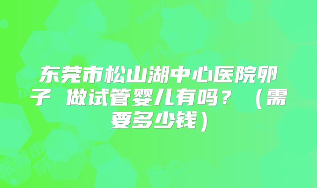 东莞市松山湖中心医院卵子 做试管婴儿有吗？（需要多少钱）