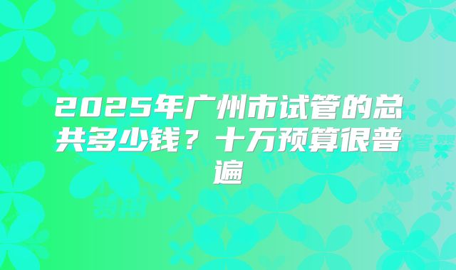 2025年广州市试管的总共多少钱？十万预算很普遍