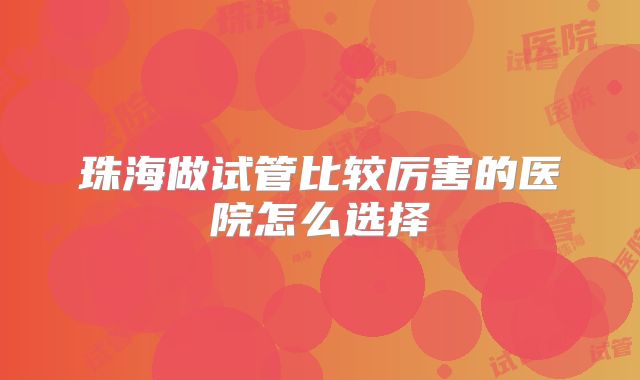 珠海做试管比较厉害的医院怎么选择