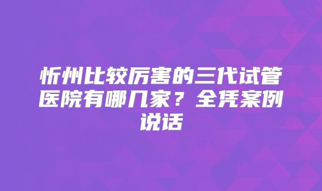 忻州比较厉害的三代试管医院有哪几家？全凭案例说话
