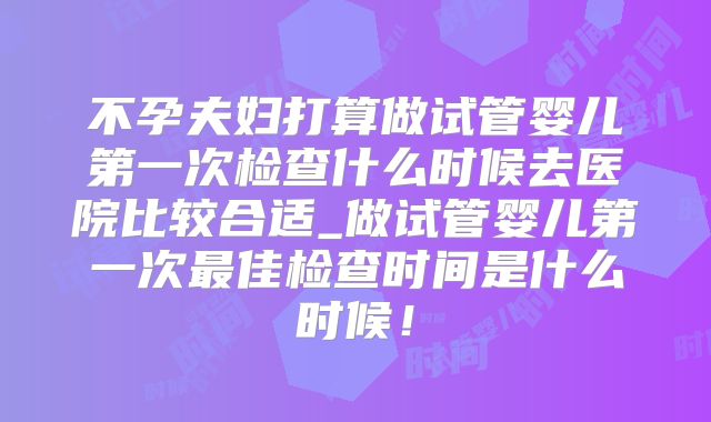 不孕夫妇打算做试管婴儿第一次检查什么时候去医院比较合适_做试管婴儿第一次最佳检查时间是什么时候！