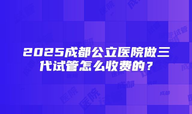 2025成都公立医院做三代试管怎么收费的?
