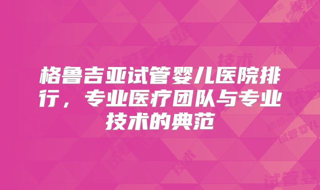 格鲁吉亚试管婴儿医院排行，专业医疗团队与专业技术的典范