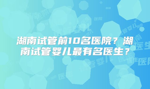 湖南试管前10名医院?湖南试管婴儿最有名医生?