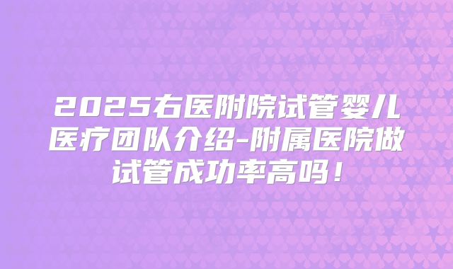 2025右医附院试管婴儿医疗团队介绍-附属医院做试管成功率高吗!