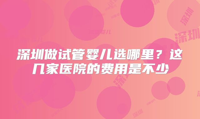 深圳做试管婴儿选哪里?这几家医院的费用是不少
