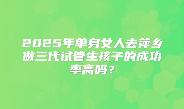 2025年单身女人去萍乡做三代试管生孩子的成功率高吗？