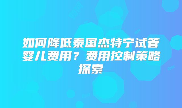 如何降低泰国杰特宁试管婴儿费用?费用控制策略探索