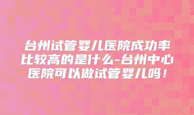 台州试管婴儿医院成功率比较高的是什么-台州中心医院可以做试管婴儿吗！
