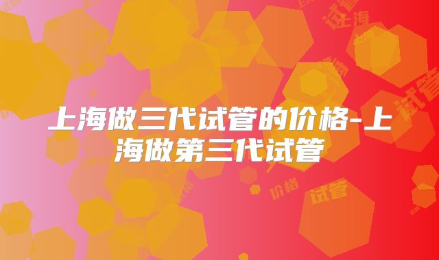 上海做三代试管的价格-上海做第三代试管