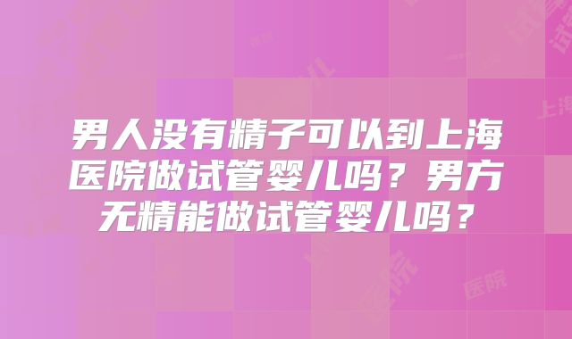 男人没有精子可以到上海医院做试管婴儿吗？男方无精能做试管婴儿吗？