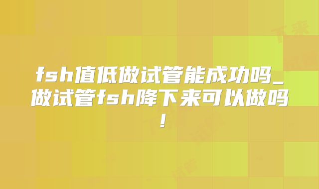 fsh值低做试管能成功吗_做试管fsh降下来可以做吗!