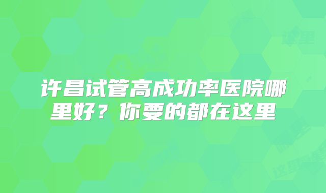 许昌试管高成功率医院哪里好?你要的都在这里