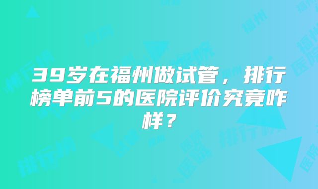 39岁在福州做试管，排行榜单前5的医院评价究竟咋样？
