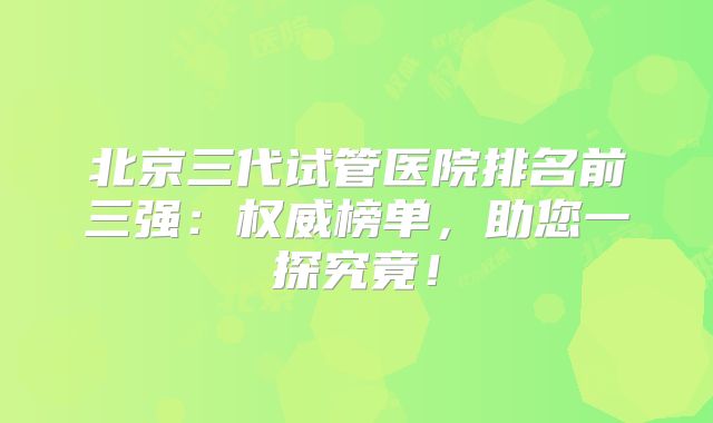 北京三代试管医院排名前三强：权威榜单，助您一探究竟！