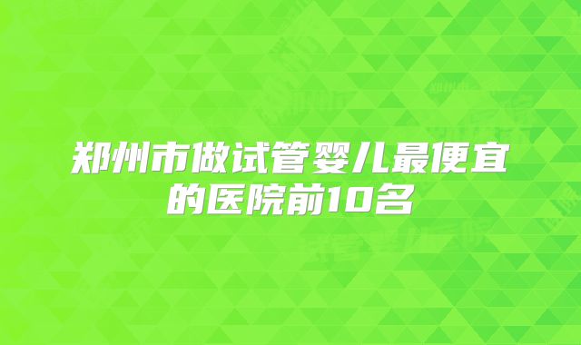 郑州市做试管婴儿最便宜的医院前10名