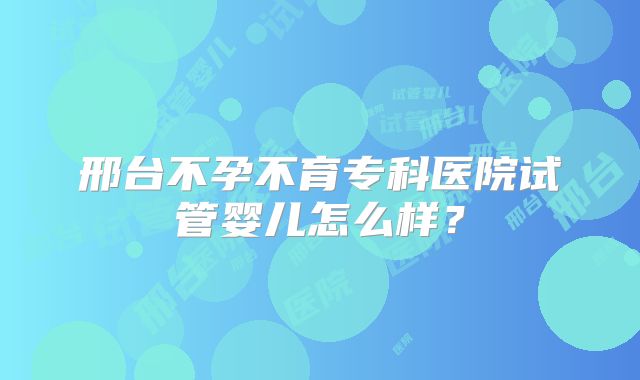 邢台不孕不育专科医院试管婴儿怎么样？