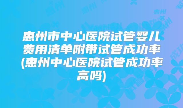 惠州市中心医院试管婴儿费用清单附带试管成功率(惠州中心医院试管成功率高吗)