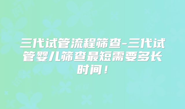 三代试管流程筛查-三代试管婴儿筛查最短需要多长时间!