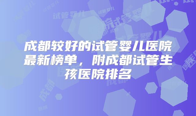 成都较好的试管婴儿医院最新榜单，附成都试管生孩医院排名