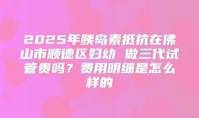 2025年胰岛素抵抗在佛山市顺德区妇幼 做三代试管贵吗?费用明细是怎么样的