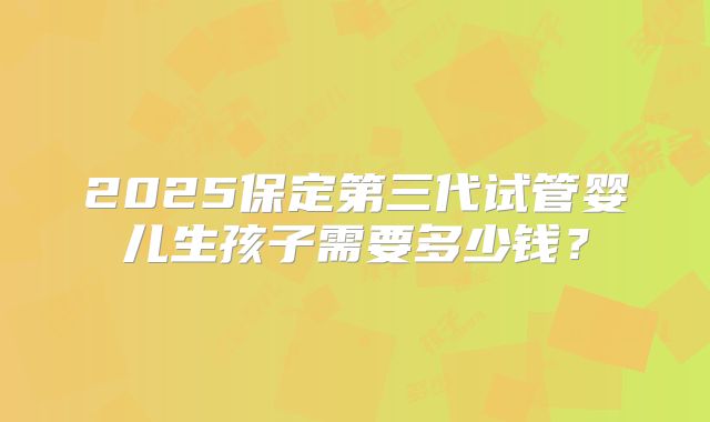 2025保定第三代试管婴儿生孩子需要多少钱？