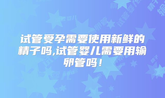 试管受孕需要使用新鲜的精子吗,试管婴儿需要用输卵管吗！