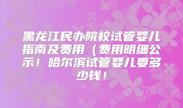 黑龙江民办院校试管婴儿指南及费用(费用明细公示!哈尔滨试管婴儿要多少钱!