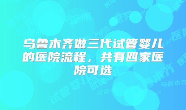 乌鲁木齐做三代试管婴儿的医院流程，共有四家医院可选