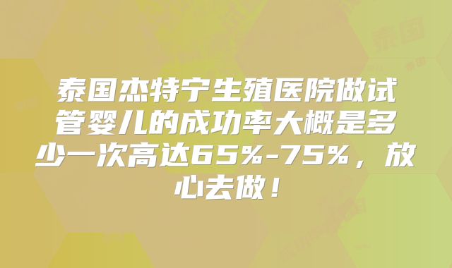 泰国杰特宁生殖医院做试管婴儿的成功率大概是多少一次高达65%-75%，放心去做！