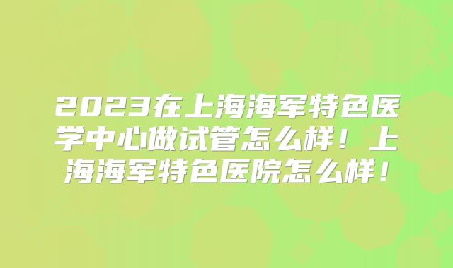 2023在上海海军特色医学中心做试管怎么样！上海海军特色医院怎么样！