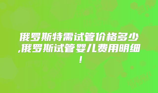 俄罗斯特需试管价格多少,俄罗斯试管婴儿费用明细!
