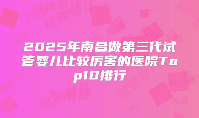 2025年南昌做第三代试管婴儿比较厉害的医院Top10排行