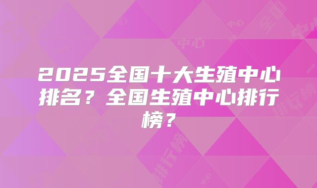 2025全国十大生殖中心排名？全国生殖中心排行榜？