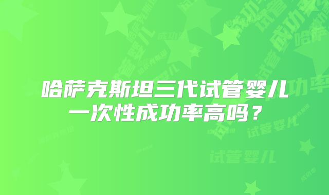 哈萨克斯坦三代试管婴儿一次性成功率高吗？