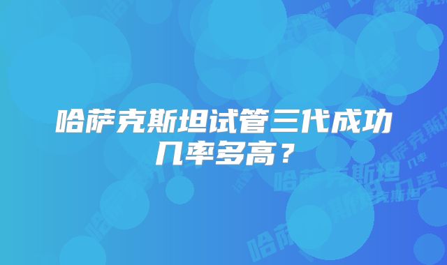哈萨克斯坦试管三代成功几率多高？