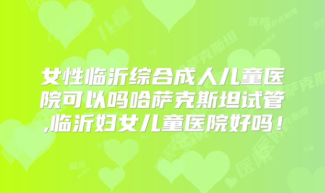 女性临沂综合成人儿童医院可以吗哈萨克斯坦试管,临沂妇女儿童医院好吗！