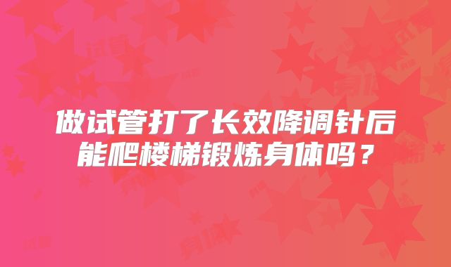 做试管打了长效降调针后能爬楼梯锻炼身体吗？