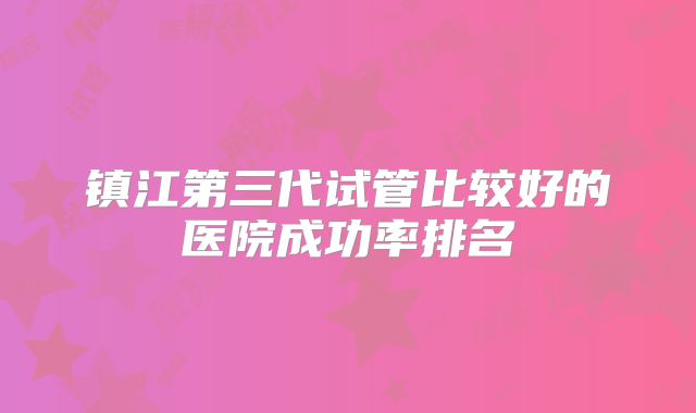 镇江第三代试管比较好的医院成功率排名
